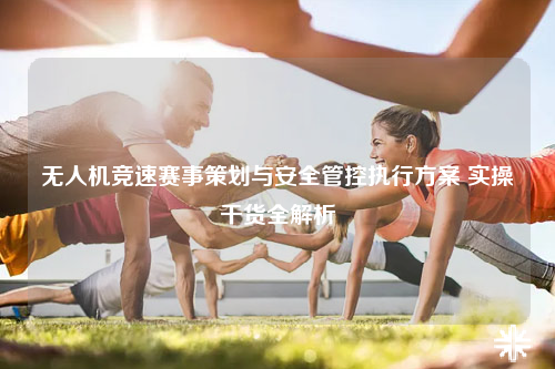 无人机竞速赛事策划与安全管控执行方案 实操干货全解析